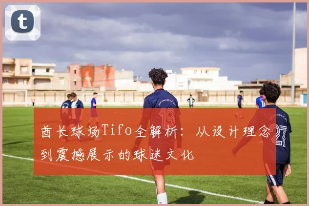 酋长球场Tifo全解析：从设计理念到震撼展示的球迷文化