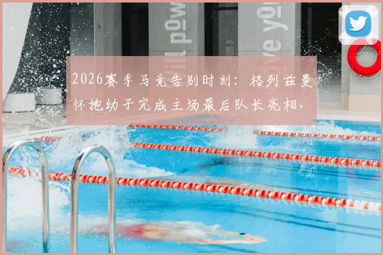 2026赛季马竞告别时刻：格列兹曼怀抱幼子完成主场最后队长亮相，温情瞬间引热议