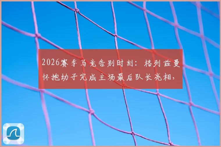 2026赛季马竞告别时刻：格列兹曼怀抱幼子完成主场最后队长亮相，温情瞬间引热议