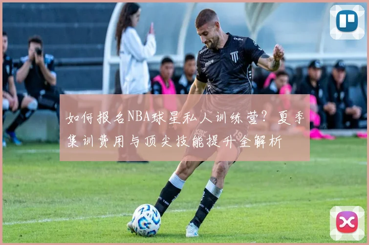如何报名NBA球星私人训练营？夏季集训费用与顶尖技能提升全解析
