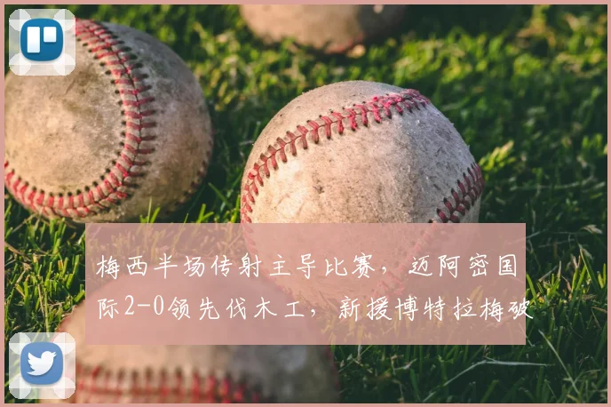 梅西半场传射主导比赛,迈阿密国际2-0领先伐木工,新援博特拉梅破门解析