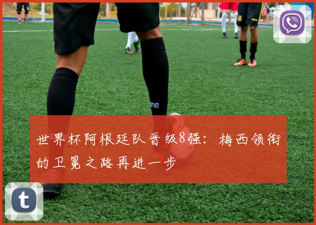 世界杯阿根廷队晋级8强:梅西领衔的卫冕之路再进一步
