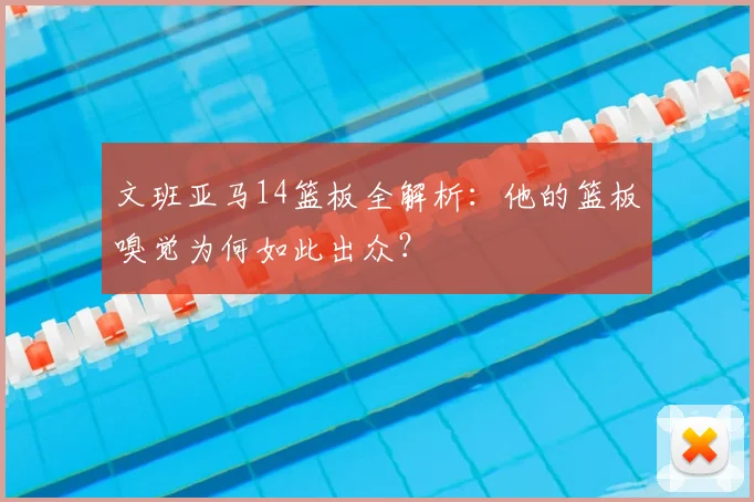 文班亚马14篮板全解析：他的篮板嗅觉为何如此出众？
