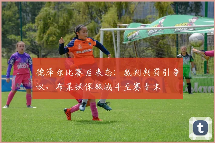 德泽尔比赛后表态：裁判判罚引争议，布莱顿保级战斗至赛季末