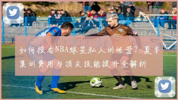 如何报名NBA球星私人训练营?夏季集训费用与顶尖技能提升全解析