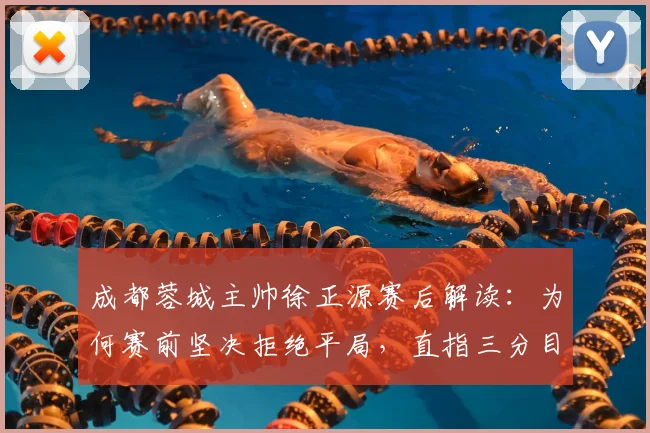 成都蓉城主帅徐正源赛后解读：为何赛前坚决拒绝平局，直指三分目标背后的战术部署