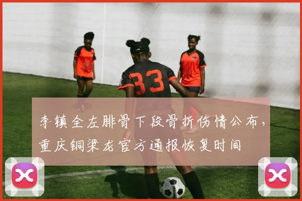 李镇全左腓骨下段骨折伤情公布，重庆铜梁龙官方通报恢复时间