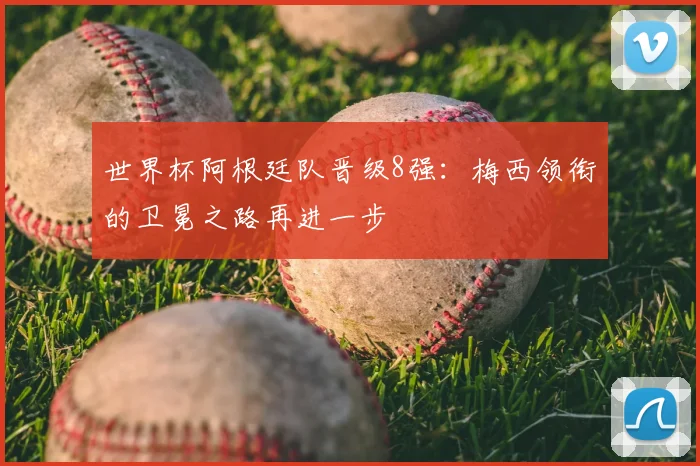 世界杯阿根廷队晋级8强：梅西领衔的卫冕之路再进一步